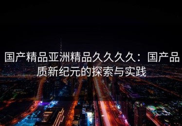 国产精品亚洲精品久久久久：国产品质新纪元的探索与实践