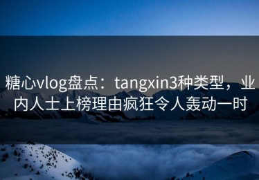 糖心vlog盘点：tangxin3种类型，业内人士上榜理由疯狂令人轰动一时
