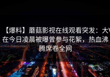 【爆料】蘑菇影视在线观看突发：大V在今日凌晨被曝曾参与花絮，热血沸腾席卷全网