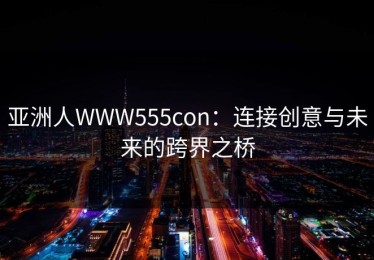 亚洲人WWW555con：连接创意与未来的跨界之桥