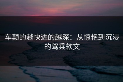 车颠的越快进的越深：从惊艳到沉浸的驾乘软文