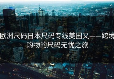 欧洲尺码日本尺码专线美国又——跨境购物的尺码无忧之旅