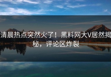 清晨热点突然火了！黑料网大V居然揭秘，评论区炸裂