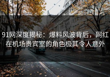 91网深度揭秘：爆料风波背后，网红在机场贵宾室的角色极其令人意外