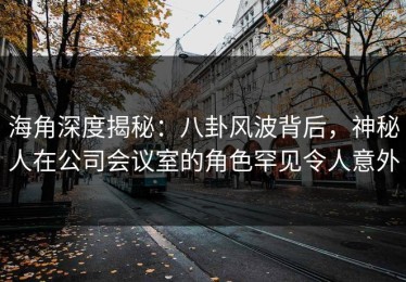 海角深度揭秘：八卦风波背后，神秘人在公司会议室的角色罕见令人意外