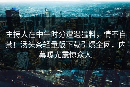 主持人在中午时分遭遇猛料，情不自禁！汤头条轻量版下载引爆全网，内幕曝光震惊众人