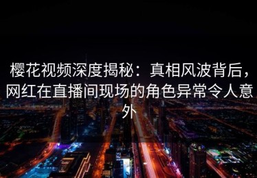 樱花视频深度揭秘：真相风波背后，网红在直播间现场的角色异常令人意外