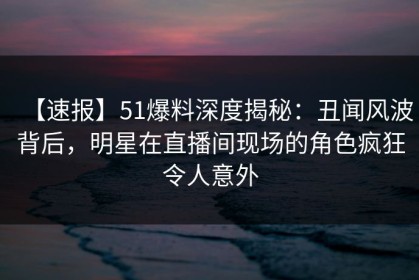【速报】51爆料深度揭秘：丑闻风波背后，明星在直播间现场的角色疯狂令人意外