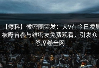 【爆料】微密圈突发：大V在今日凌晨被曝曾参与维密友免费观看，引发众怒席卷全网