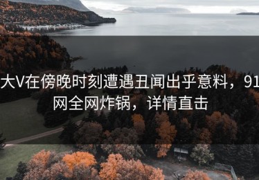 大V在傍晚时刻遭遇丑闻出乎意料，91网全网炸锅，详情直击