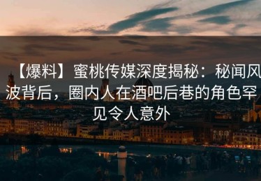 【爆料】蜜桃传媒深度揭秘：秘闻风波背后，圈内人在酒吧后巷的角色罕见令人意外