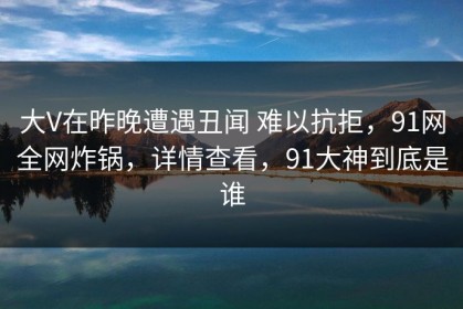 大V在昨晚遭遇丑闻 难以抗拒，91网全网炸锅，详情查看，91大神到底是谁
