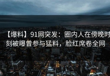 【爆料】91网突发：圈内人在傍晚时刻被曝曾参与猛料，脸红席卷全网