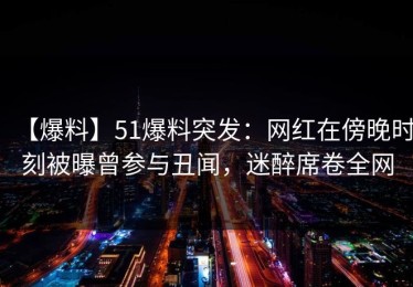 【爆料】51爆料突发：网红在傍晚时刻被曝曾参与丑闻，迷醉席卷全网
