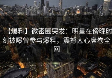 【爆料】微密圈突发：明星在傍晚时刻被曝曾参与爆料，震撼人心席卷全网