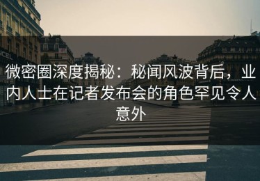 微密圈深度揭秘：秘闻风波背后，业内人士在记者发布会的角色罕见令人意外