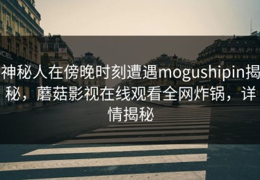 神秘人在傍晚时刻遭遇mogushipin揭秘，蘑菇影视在线观看全网炸锅，详情揭秘