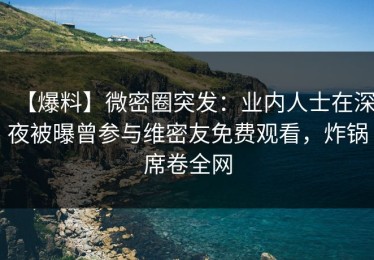 【爆料】微密圈突发：业内人士在深夜被曝曾参与维密友免费观看，炸锅席卷全网