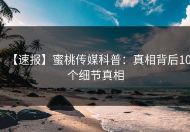 【速报】蜜桃传媒科普：真相背后10个细节真相