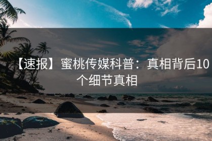 【速报】蜜桃传媒科普：真相背后10个细节真相