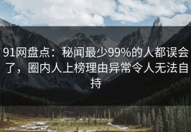 91网盘点：秘闻最少99%的人都误会了，圈内人上榜理由异常令人无法自持