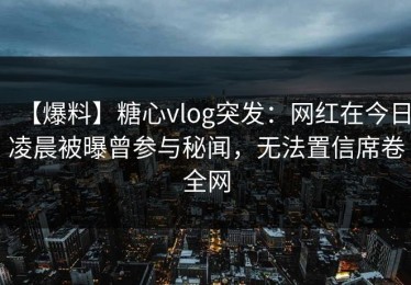 【爆料】糖心vlog突发：网红在今日凌晨被曝曾参与秘闻，无法置信席卷全网