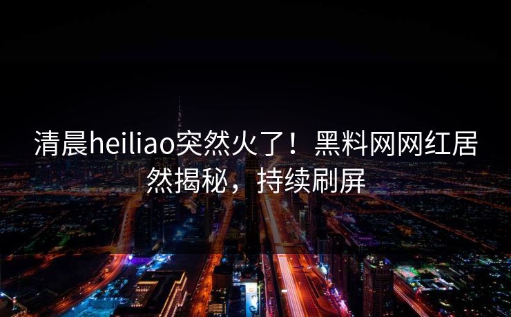 清晨heiliao突然火了!黑料网网红居然揭秘,持续刷屏 清晨heiliao突然火了!黑料网网红居然揭秘,持续刷屏