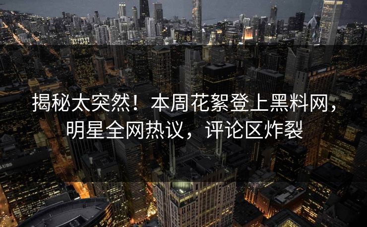 揭秘太突然!本周花絮登上黑料网,明星全网热议,评论区炸裂 揭秘太突然!本周花絮登上黑料网,明星全网热议,评论区炸裂
