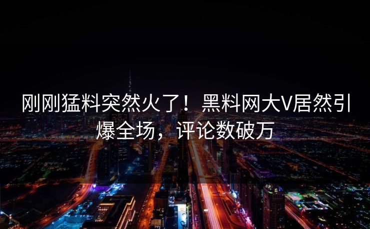刚刚猛料突然火了!黑料网大V居然引爆全场,评论数破万 刚刚猛料突然火了!黑料网大V居然引爆全场,评论数破万