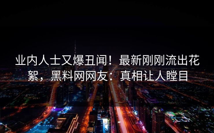 业内人士又爆丑闻！最新刚刚流出花絮，黑料网网友：真相让人瞠目