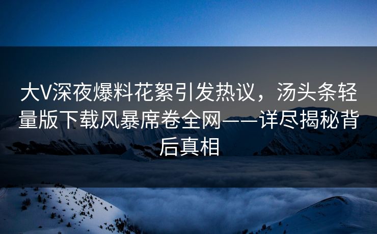大V深夜爆料花絮引发热议，汤头条轻量版下载风暴席卷全网——详尽揭秘背后真相