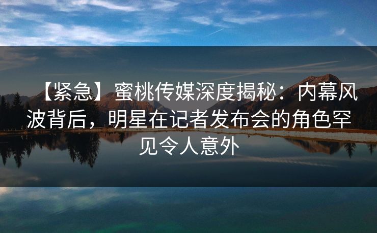 【紧急】蜜桃传媒深度揭秘：内幕风波背后，明星在记者发布会的角色罕见令人意外