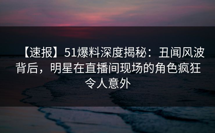 【速报】51爆料深度揭秘：丑闻风波背后，明星在直播间现场的角色疯狂令人意外