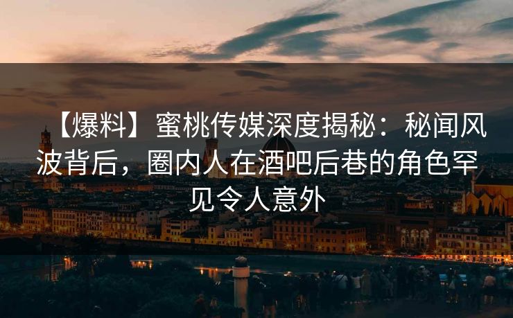 【爆料】蜜桃传媒深度揭秘：秘闻风波背后，圈内人在酒吧后巷的角色罕见令人意外