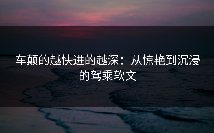 车颠的越快进的越深：从惊艳到沉浸的驾乘软文