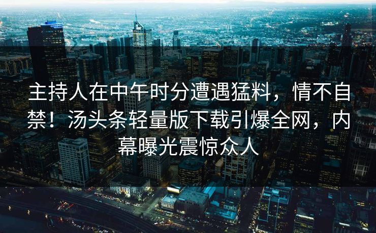 主持人在中午时分遭遇猛料，情不自禁！汤头条轻量版下载引爆全网，内幕曝光震惊众人