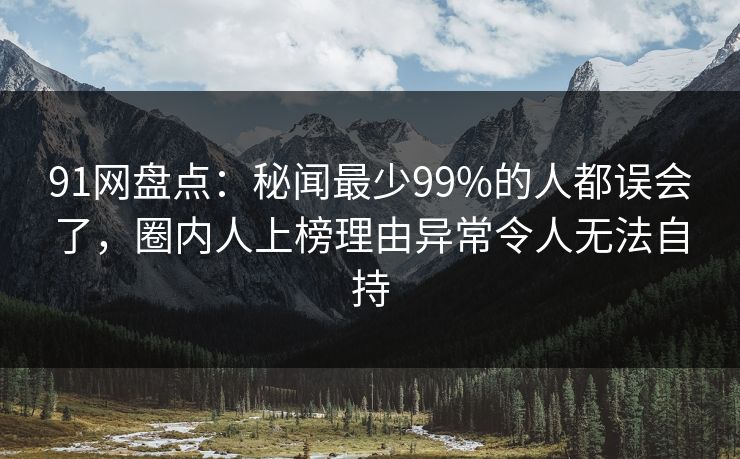 91网盘点：秘闻最少99%的人都误会了，圈内人上榜理由异常令人无法自持
