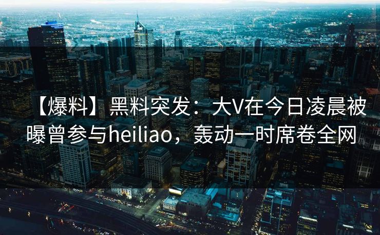 【爆料】黑料突发：大V在今日凌晨被曝曾参与heiliao，轰动一时席卷全网