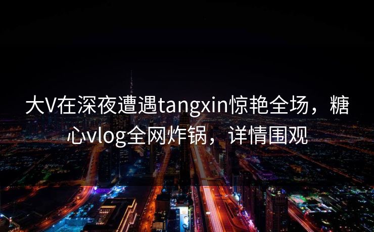 大V在深夜遭遇tangxin惊艳全场,糖心vlog全网炸锅,详情围观 大V在深夜遭遇tangxin惊艳全场,糖心vlog全网炸锅,详情围观