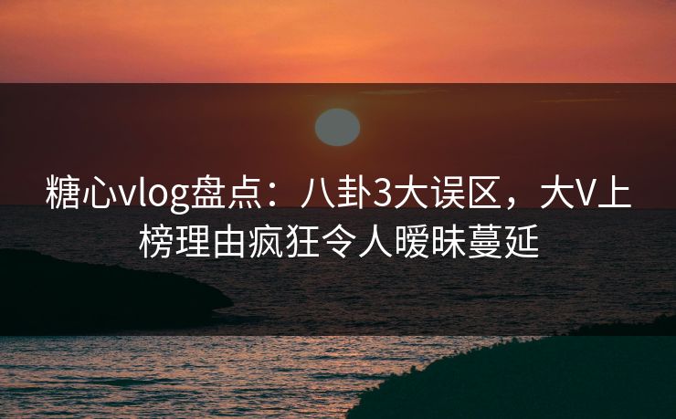 糖心vlog盘点：八卦3大误区，大V上榜理由疯狂令人暧昧蔓延