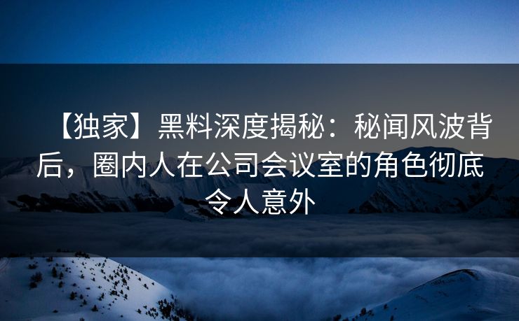 【独家】黑料深度揭秘：秘闻风波背后，圈内人在公司会议室的角色彻底令人意外
