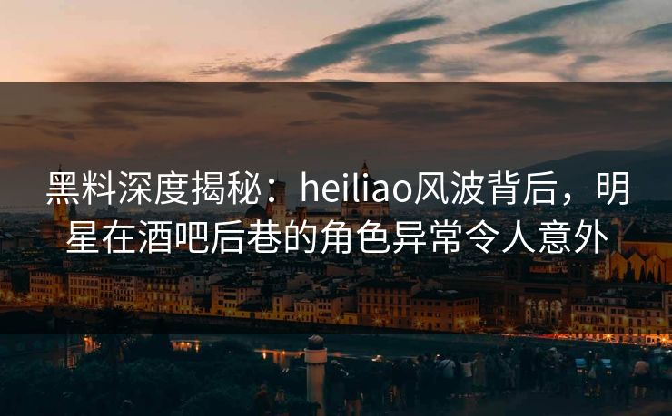 黑料深度揭秘:heiliao风波背后,明星在酒吧后巷的角色异常令人意外 黑料深度揭秘:heiliao风波背后,明星在酒吧后巷的角色异常令人意外