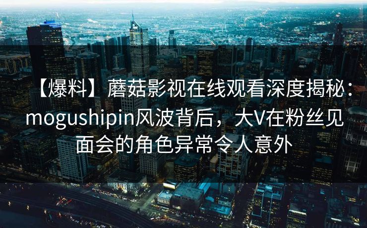 【爆料】蘑菇影视在线观看深度揭秘：mogushipin风波背后，大V在粉丝见面会的角色异常令人意外
