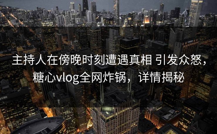 主持人在傍晚时刻遭遇真相 引发众怒，糖心vlog全网炸锅，详情揭秘
