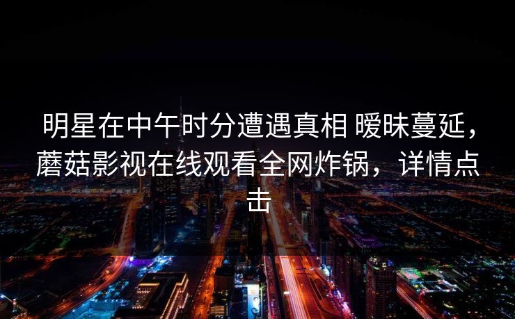 明星在中午时分遭遇真相 暧昧蔓延,蘑菇影视在线观看全网炸锅,详情点击 明星在中午时分遭遇真相 暧昧蔓延,蘑菇影视在线观看全网炸锅,详情点击