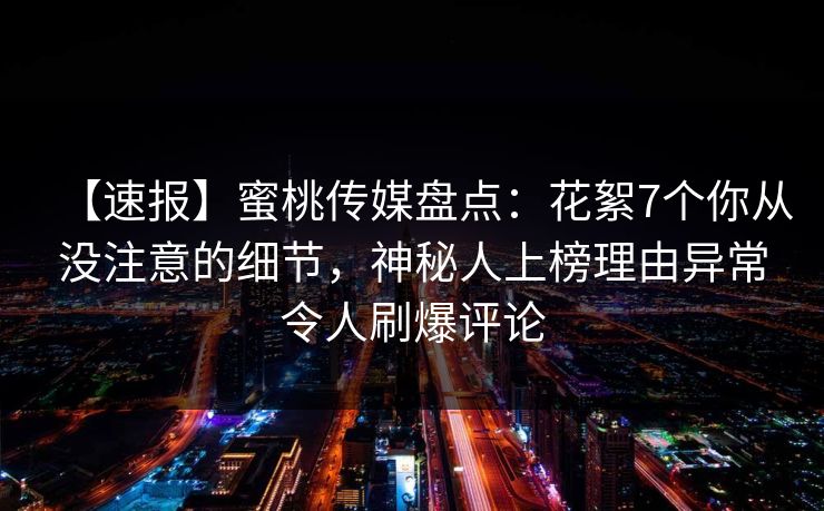 【速报】蜜桃传媒盘点：花絮7个你从没注意的细节，神秘人上榜理由异常令人刷爆评论