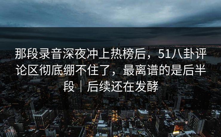 那段录音深夜冲上热榜后，51八卦评论区彻底绷不住了，最离谱的是后半段｜后续还在发酵