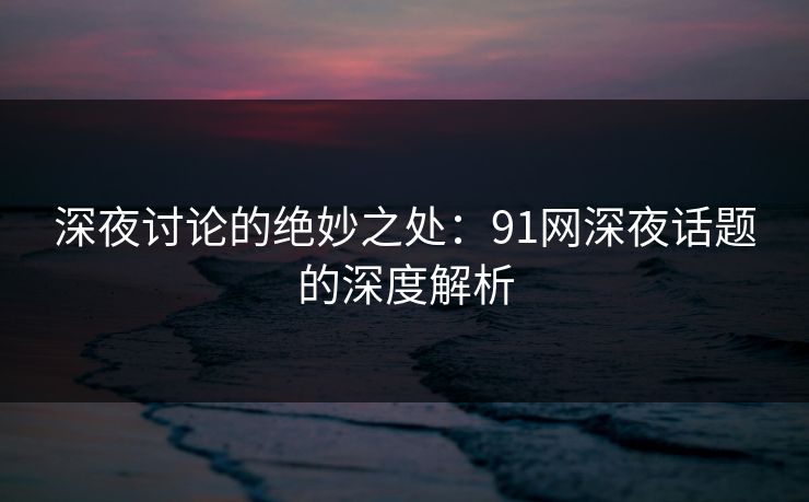 深夜讨论的绝妙之处：91网深夜话题的深度解析
