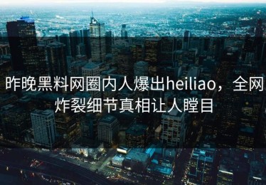 昨晚黑料网圈内人爆出heiliao，全网炸裂细节真相让人瞠目