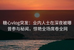 糖心vlog突发：业内人士在深夜被曝曾参与秘闻，惊艳全场席卷全网
